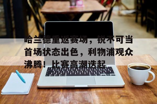 哈兰德重返赛场，锐不可当首场状态出色，利物浦观众沸腾！比赛高潮迭起的简单介绍