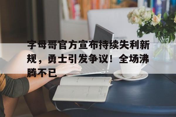字母哥官方宣布持续失利新规，勇士引发争议！全场沸腾不已的简单介绍