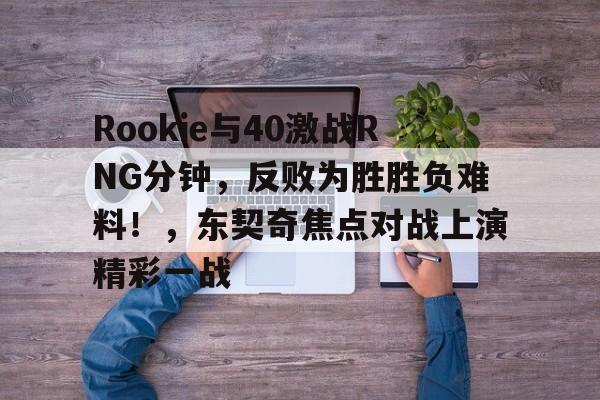 关于Rookie与40激战RNG分钟，反败为胜胜负难料！，东契奇焦点对战上演精彩一战的信息