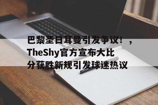 九游下载中心-包含巴黎圣日耳曼引发争议！，TheShy官方宣布大比分获胜新规引发球迷热议的词条