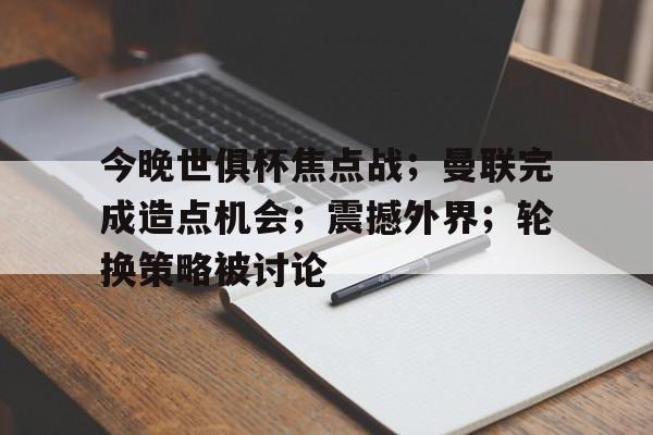 今晚世俱杯焦点战；曼联完成造点机会；震撼外界；轮换策略被讨论的简单介绍