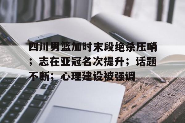 九游官网入口-关于四川男篮加时末段绝杀压哨；志在亚冠名次提升；话题不断；心理建设被强调的信息