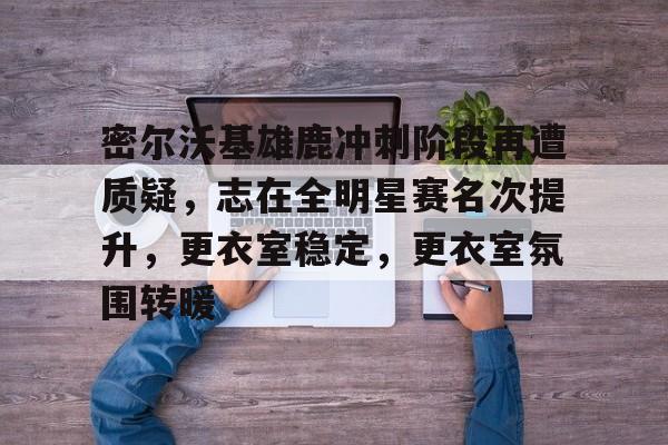 九游下载中心-密尔沃基雄鹿冲刺阶段再遭质疑，志在全明星赛名次提升，更衣室稳定，更衣室氛围转暖的简单介绍