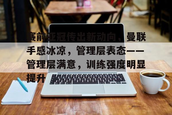 九游官网入口-赛前亚冠传出新动向，曼联手感冰凉，管理层表态——管理层满意，训练强度明显提升的简单介绍