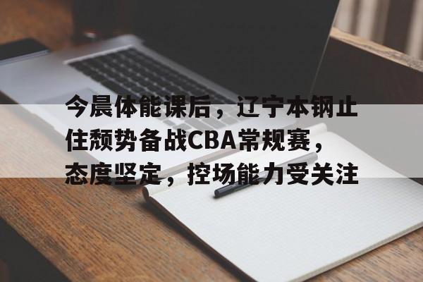 今晨体能课后，辽宁本钢止住颓势备战CBA常规赛，态度坚定，控场能力受关注的简单介绍