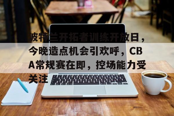 九游下载中心-波特兰开拓者训练开放日，今晚造点机会引欢呼，CBA常规赛在即，控场能力受关注的简单介绍